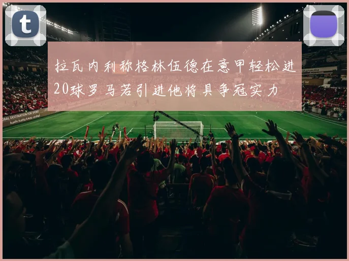 拉瓦内利称格林伍德在意甲轻松进20球罗马若引进他将具争冠实力