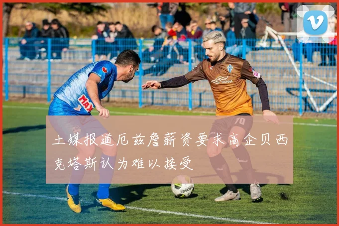 土媒报道厄兹詹薪资要求高企贝西克塔斯认为难以接受