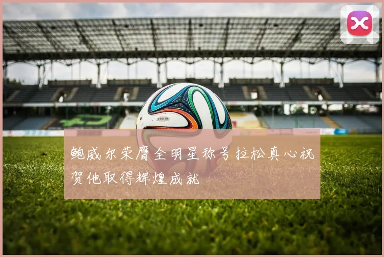 鲍威尔荣膺全明星称号拉松真心祝贺他取得辉煌成就