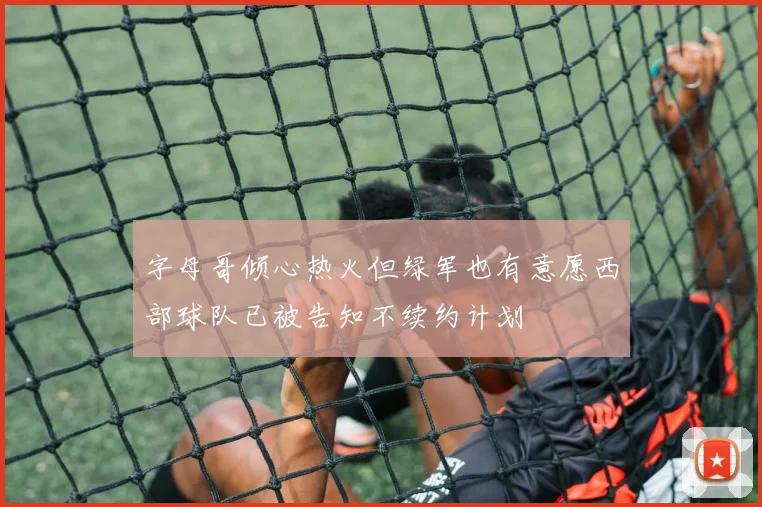 字母哥倾心热火但绿军也有意愿西部球队已被告知不续约计划