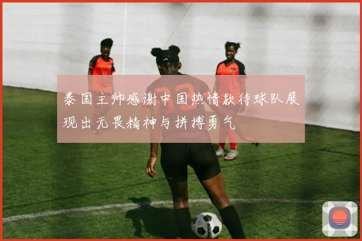 泰国主帅感谢中国热情款待球队展现出无畏精神与拼搏勇气