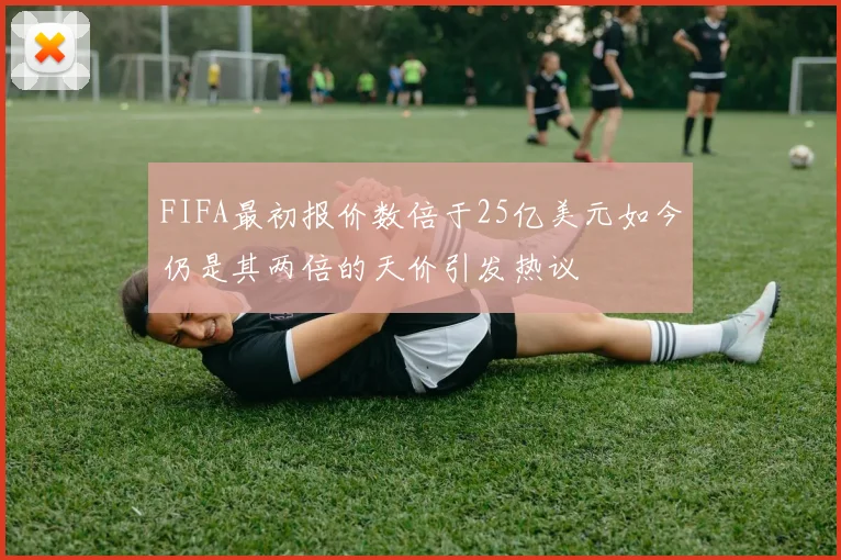 FIFA最初报价数倍于25亿美元如今仍是其两倍的天价引发热议