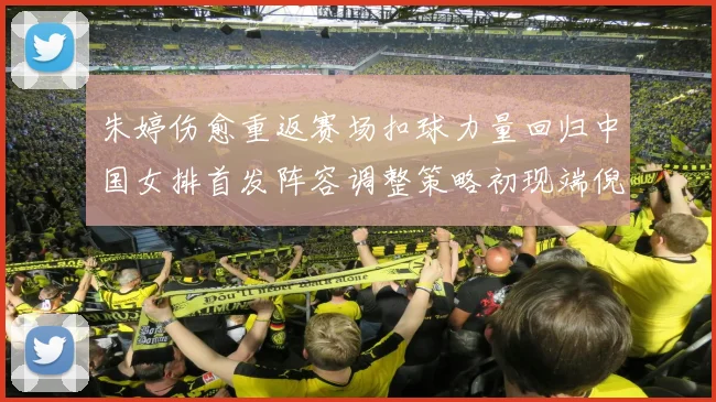 朱婷伤愈重返赛场扣球力量回归中国女排首发阵容调整策略初现端倪