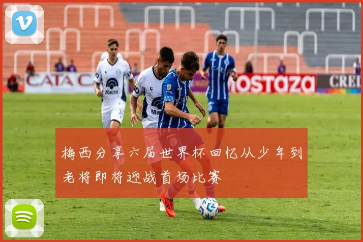 梅西分享六届世界杯回忆从少年到老将即将迎战首场比赛