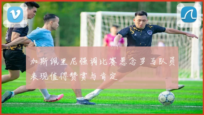 加斯佩里尼强调比赛悬念罗马队员表现值得赞赏与肯定
