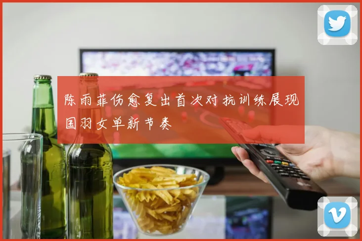 陈雨菲伤愈复出首次对抗训练展现国羽女单新节奏