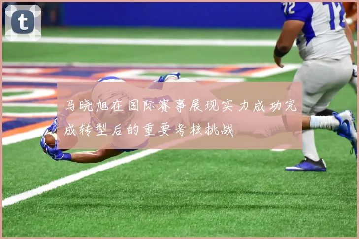 马晓旭在国际赛事展现实力成功完成转型后的重要考核挑战