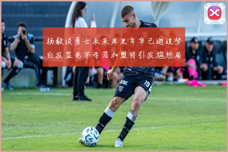 杨毅谈勇士未来库里年华已逝追梦白发显老字母若加盟将引发尴尬局面