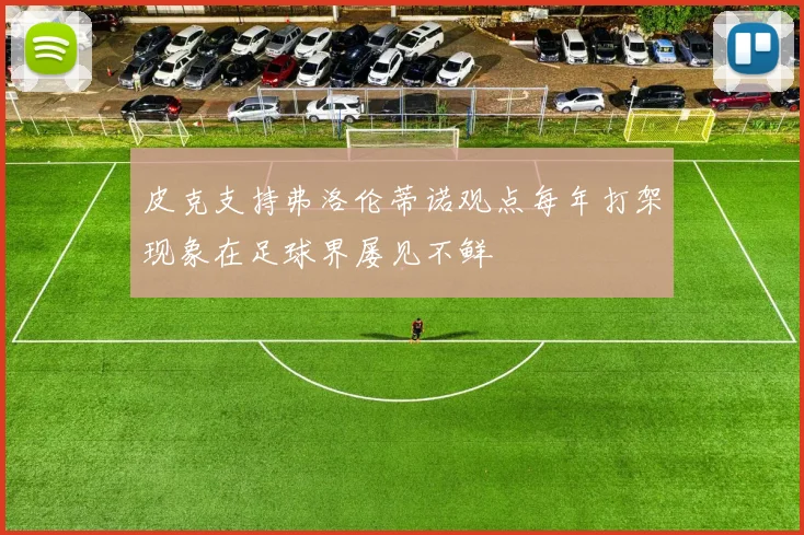 皮克支持弗洛伦蒂诺观点每年打架现象在足球界屡见不鲜