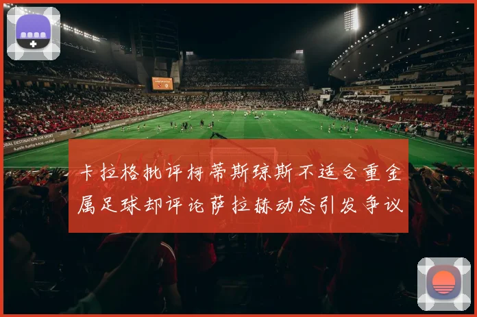卡拉格批评柯蒂斯琼斯不适合重金属足球却评论萨拉赫动态引发争议