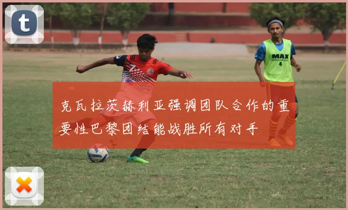 克瓦拉茨赫利亚强调团队合作的重要性巴黎团结能战胜所有对手