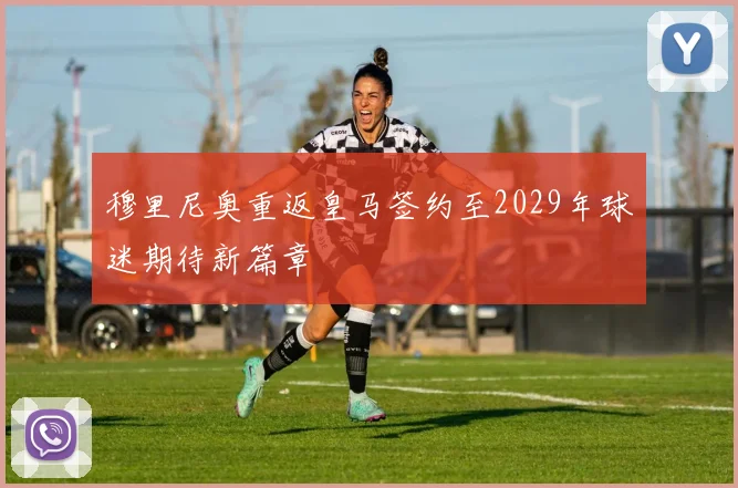 穆里尼奥重返皇马签约至2029年球迷期待新篇章