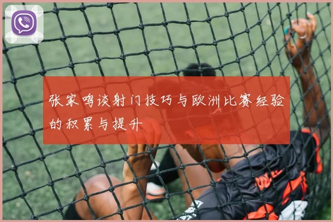 张家鸣谈射门技巧与欧洲比赛经验的积累与提升