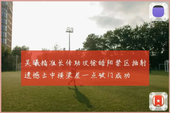 吴曦精准长传助攻徐皓阳禁区抽射遗憾击中横梁差一点破门成功